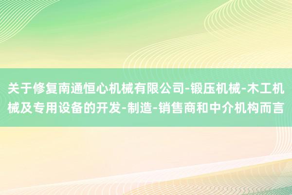 关于修复南通恒心机械有限公司-锻压机械-木工机械及专用设备的开发-制造-销售商和中介机构而言